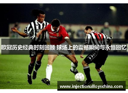 欧冠历史经典时刻回顾 球场上的震撼瞬间与永恒回忆